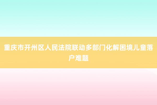 重庆市开州区人民法院联动多部门化解困境儿童落户难题