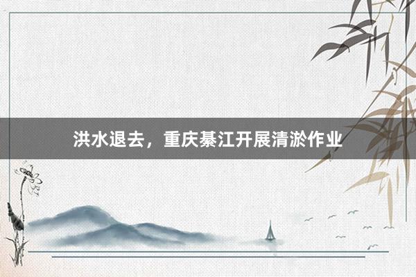 洪水退去，重庆綦江开展清淤作业
