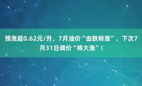 预涨超0.62元/升，7月油价“由跌转涨”，下次7月31日调价“将大涨”！