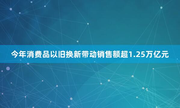 今年消费品以旧换新带动销售额超1.25万亿元