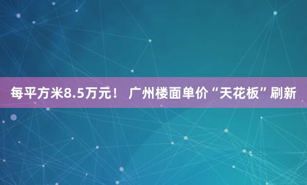 每平方米8.5万元！ 广州楼面单价“天花板”刷新