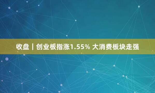 收盘｜创业板指涨1.55% 大消费板块走强
