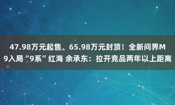 47.98万元起售、65.98万元封顶！全新问界M9入局“9系”红海 余承东：拉开竞品两年以上距离