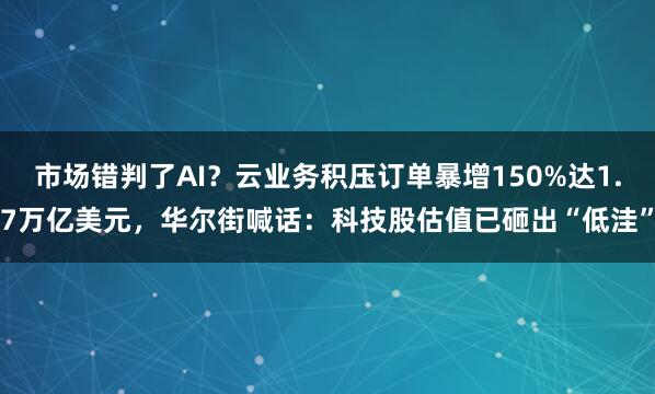 市场错判了AI？云业务积压订单暴增150%达1.7万亿美元，华尔街喊话：科技股估值已砸出“低洼”