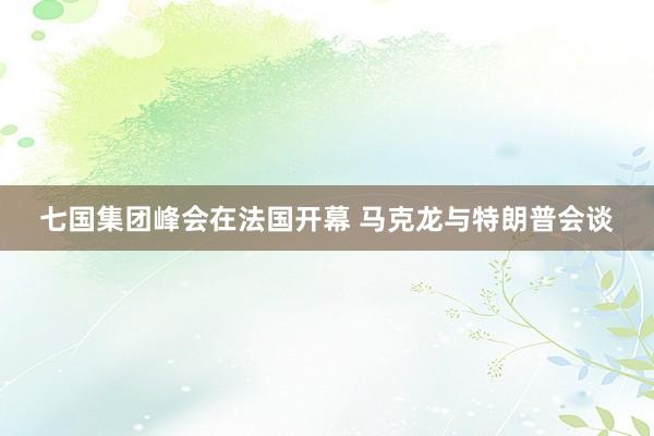 七国集团峰会在法国开幕 马克龙与特朗普会谈