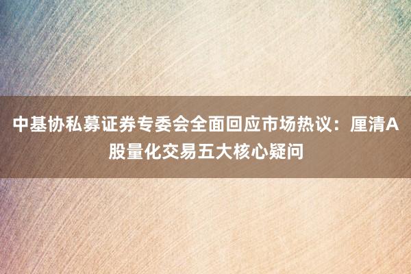 中基协私募证券专委会全面回应市场热议：厘清A股量化交易五大核心疑问