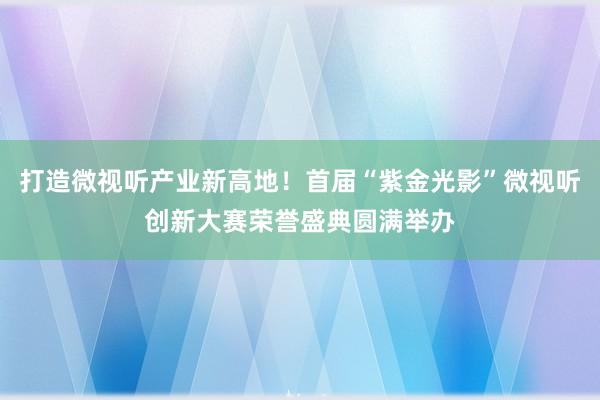 打造微视听产业新高地！首届“紫金光影”微视听创新大赛荣誉盛典圆满举办