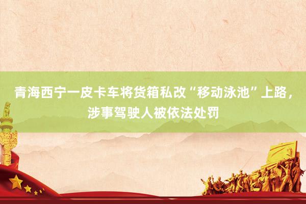 青海西宁一皮卡车将货箱私改“移动泳池”上路，涉事驾驶人被依法处罚