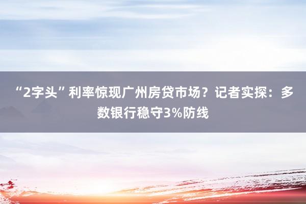 “2字头”利率惊现广州房贷市场？记者实探：多数银行稳守3%防线