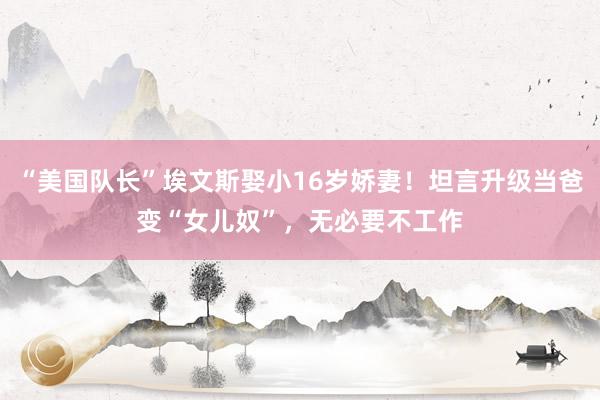 “美国队长”埃文斯娶小16岁娇妻！坦言升级当爸变“女儿奴”，无必要不工作