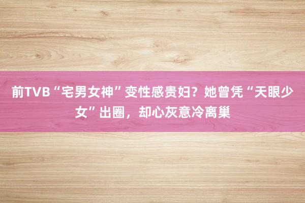 前TVB“宅男女神”变性感贵妇？她曾凭“天眼少女”出圈，却心灰意冷离巢