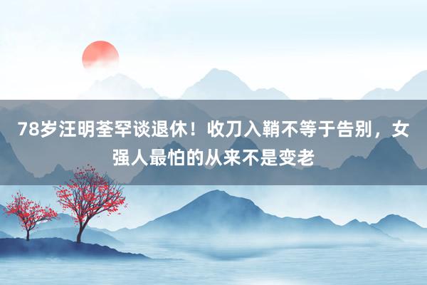 78岁汪明荃罕谈退休！收刀入鞘不等于告别，女强人最怕的从来不是变老