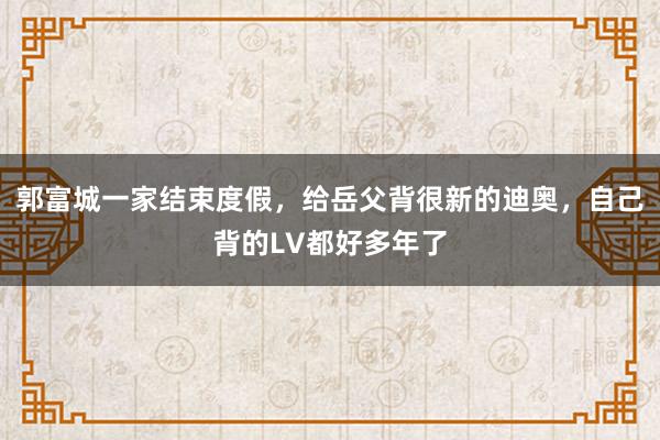 郭富城一家结束度假，给岳父背很新的迪奥，自己背的LV都好多年了