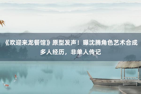 《欢迎来龙餐馆》原型发声！曝沈腾角色艺术合成多人经历，非单人传记
