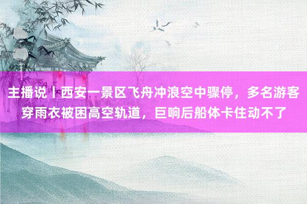 主播说丨西安一景区飞舟冲浪空中骤停，多名游客穿雨衣被困高空轨道，巨响后船体卡住动不了