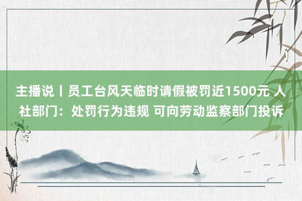 主播说丨员工台风天临时请假被罚近1500元 人社部门：处罚行为违规 可向劳动监察部门投诉