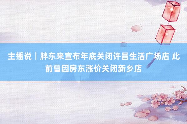 主播说丨胖东来宣布年底关闭许昌生活广场店 此前曾因房东涨价关闭新乡店