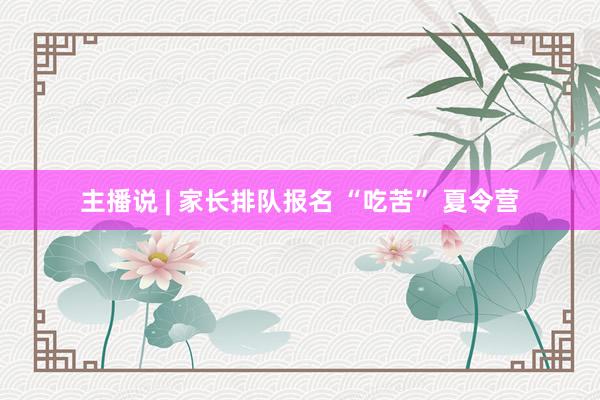 主播说 | 家长排队报名 “吃苦” 夏令营