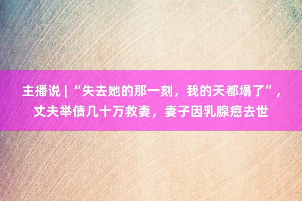 主播说 | “失去她的那一刻，我的天都塌了”，丈夫举债几十万救妻，妻子因乳腺癌去世