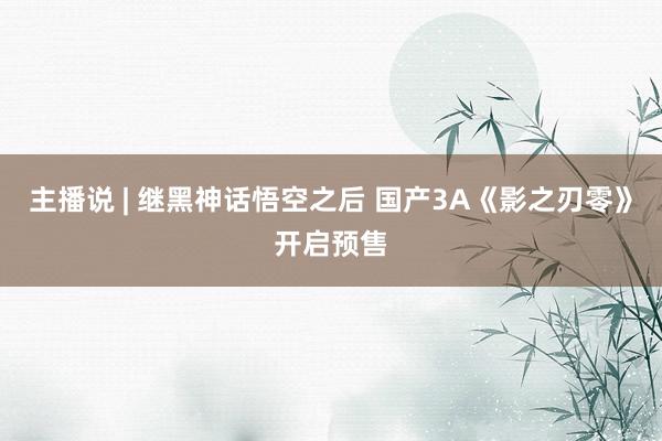 主播说 | 继黑神话悟空之后 国产3A《影之刃零》开启预售