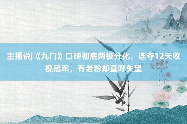 主播说|《九门》口碑彻底两极分化，连夺12天收视冠军，有老粉却直呼失望