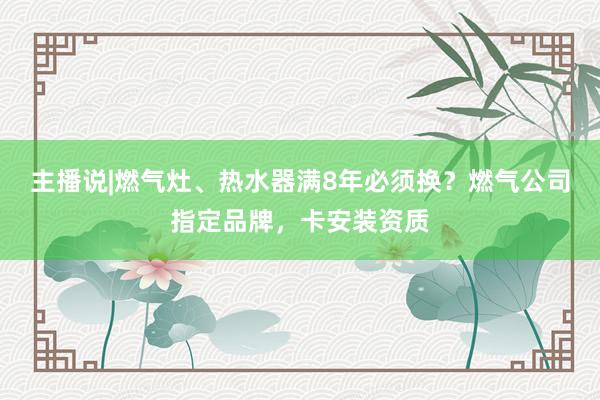 主播说|燃气灶、热水器满8年必须换？燃气公司指定品牌，卡安装资质