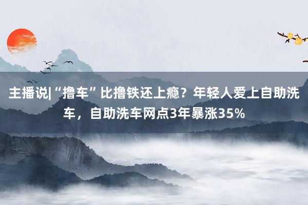主播说|“撸车”比撸铁还上瘾？年轻人爱上自助洗车，自助洗车网点3年暴涨35%