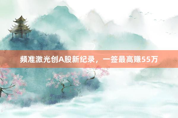 频准激光创A股新纪录，一签最高赚55万