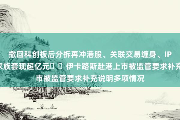 撤回科创板后分拆再冲港股、关联交易缠身、IPO前夕实控人家族套现超亿元⋯⋯伊卡路斯赴港上市被监管要求补充说明多项情况