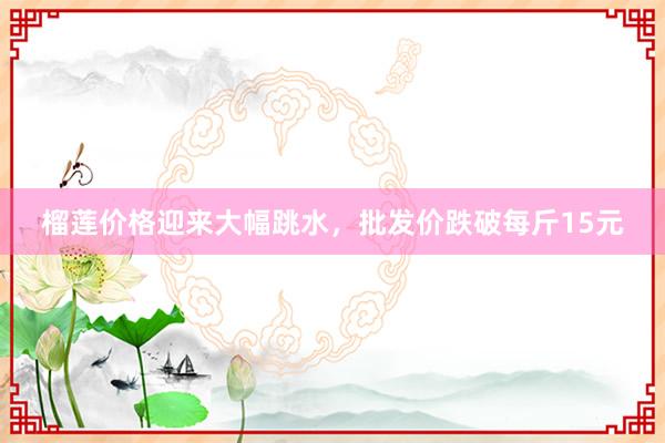 榴莲价格迎来大幅跳水，批发价跌破每斤15元