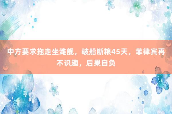 中方要求拖走坐滩舰，破船断粮45天，菲律宾再不识趣，后果自负
