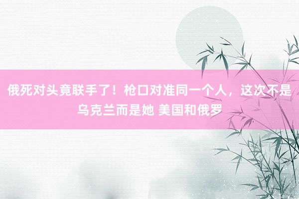 俄死对头竟联手了！枪口对准同一个人，这次不是乌克兰而是她 美国和俄罗