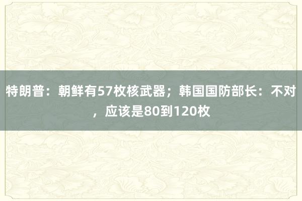 特朗普：朝鲜有57枚核武器；韩国国防部长：不对，应该是80到120枚