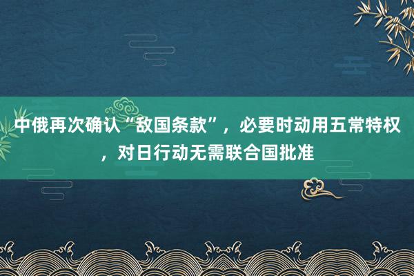 中俄再次确认“敌国条款”，必要时动用五常特权，对日行动无需联合国批准