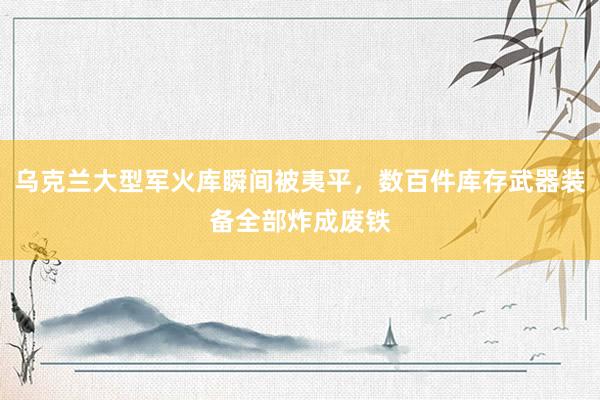 乌克兰大型军火库瞬间被夷平，数百件库存武器装备全部炸成废铁