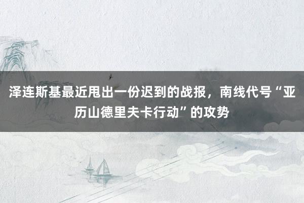 泽连斯基最近甩出一份迟到的战报，南线代号“亚历山德里夫卡行动”的攻势