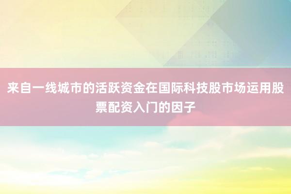 来自一线城市的活跃资金在国际科技股市场运用股票配资入门的因子