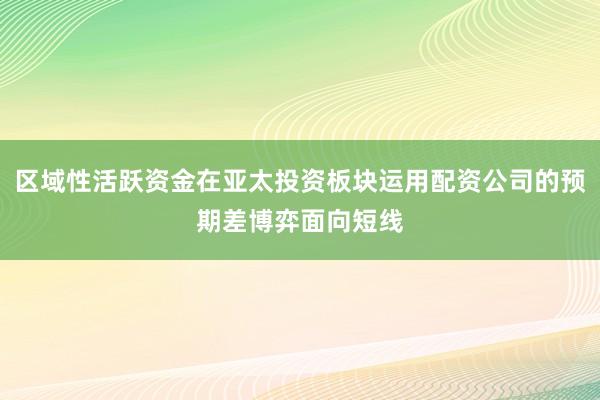 区域性活跃资金在亚太投资板块运用配资公司的预期差博弈面向短线