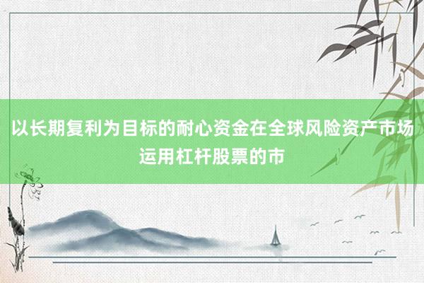 以长期复利为目标的耐心资金在全球风险资产市场运用杠杆股票的市