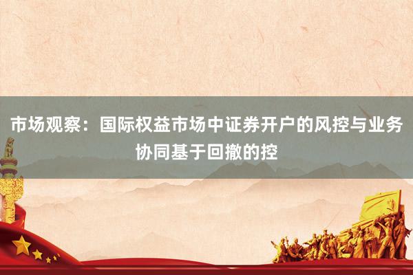 市场观察：国际权益市场中证券开户的风控与业务协同基于回撤的控
