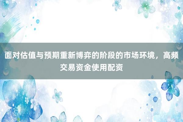 面对估值与预期重新博弈的阶段的市场环境，高频交易资金使用配资