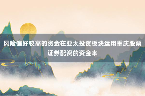 风险偏好较高的资金在亚太投资板块运用重庆股票证券配资的资金来