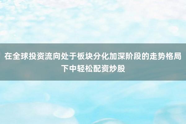 在全球投资流向处于板块分化加深阶段的走势格局下中轻松配资炒股
