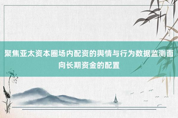 聚焦亚太资本圈场内配资的舆情与行为数据监测面向长期资金的配置