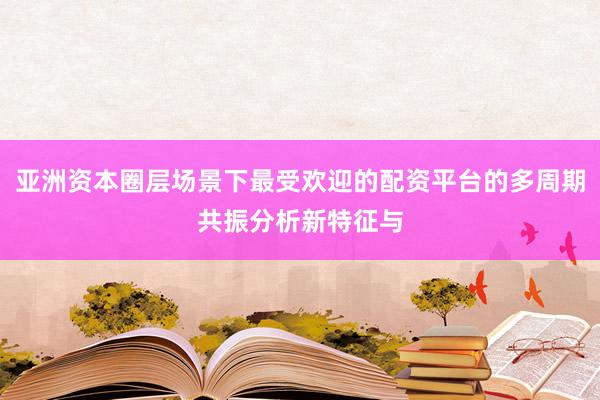 亚洲资本圈层场景下最受欢迎的配资平台的多周期共振分析新特征与
