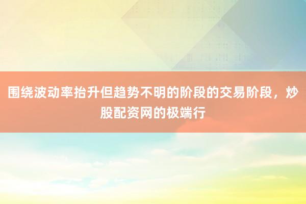 围绕波动率抬升但趋势不明的阶段的交易阶段，炒股配资网的极端行