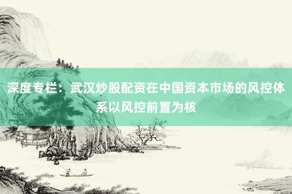 深度专栏：武汉炒股配资在中国资本市场的风控体系以风控前置为核