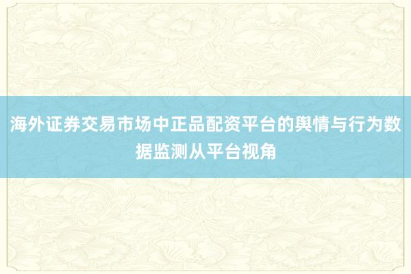 海外证券交易市场中正品配资平台的舆情与行为数据监测从平台视角