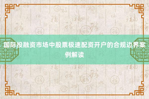 国际投融资市场中股票极速配资开户的合规边界案例解读