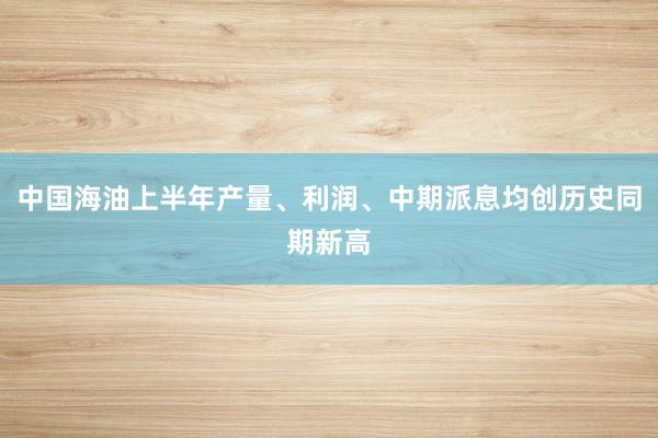 中国海油上半年产量、利润、中期派息均创历史同期新高